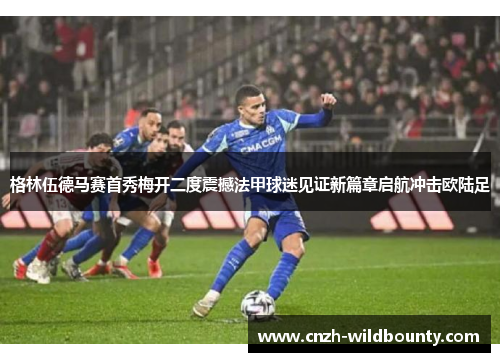 格林伍德马赛首秀梅开二度震撼法甲球迷见证新篇章启航冲击欧陆足