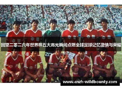 回望二零二六年世界杯五大高光瞬间点燃全球足球记忆激情与荣耀