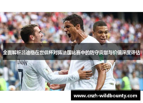 全面解析吕迪格在世俱杯对阵法国比赛中的防守贡献与价值深度评估