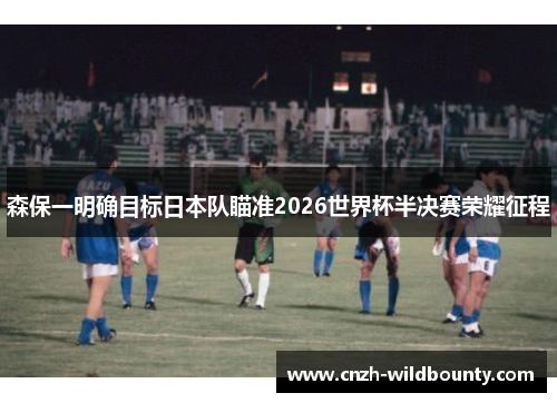 森保一明确目标日本队瞄准2026世界杯半决赛荣耀征程