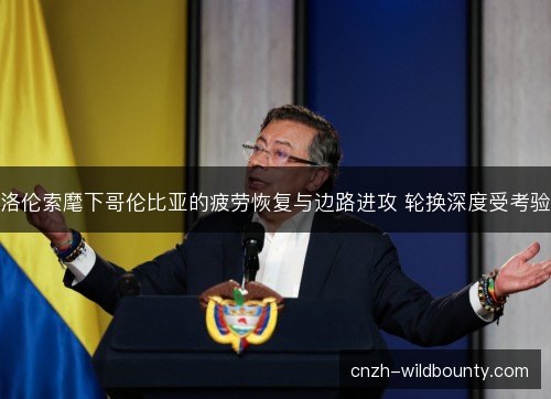 洛伦索麾下哥伦比亚的疲劳恢复与边路进攻 轮换深度受考验 洛伦索麾下哥伦比亚的疲劳恢复与边路进攻 轮换深度受考验
